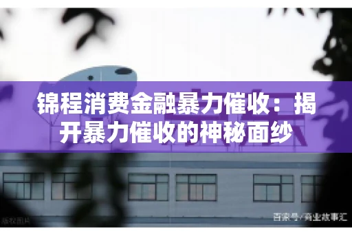锦程消费金融暴力催收：揭开暴力催收的神秘面纱