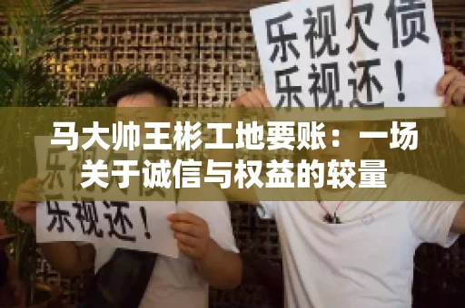 马大帅王彬工地要账:一场关于诚信与权益的较量 马大帅王彬工地要账:一场关于诚信与权益的较量