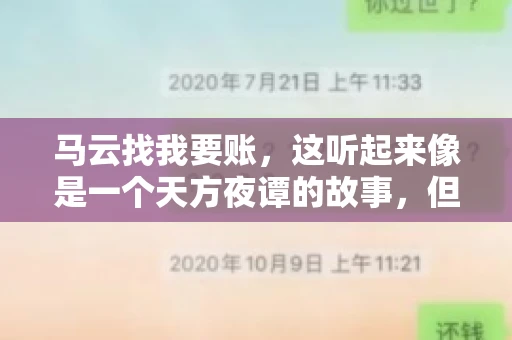 马云找我要账,这听起来像是一个天方夜谭的故事,但事实上,这确实发生在了我的朋友小王身上。那天,小王兴奋地给我打电话,说马云找他要账了。这让我感到十分惊讶,于是便开始询问事情的来龙去脉。 马云找我要账,这听起来像是一个天方夜谭的故事,但事实上,这确实发生在了我的朋友小王身上。那天,小王兴奋地给我打电话,说马云找他要账了。这让我感到十分惊讶,于是便开始询问事情的来龙去脉。